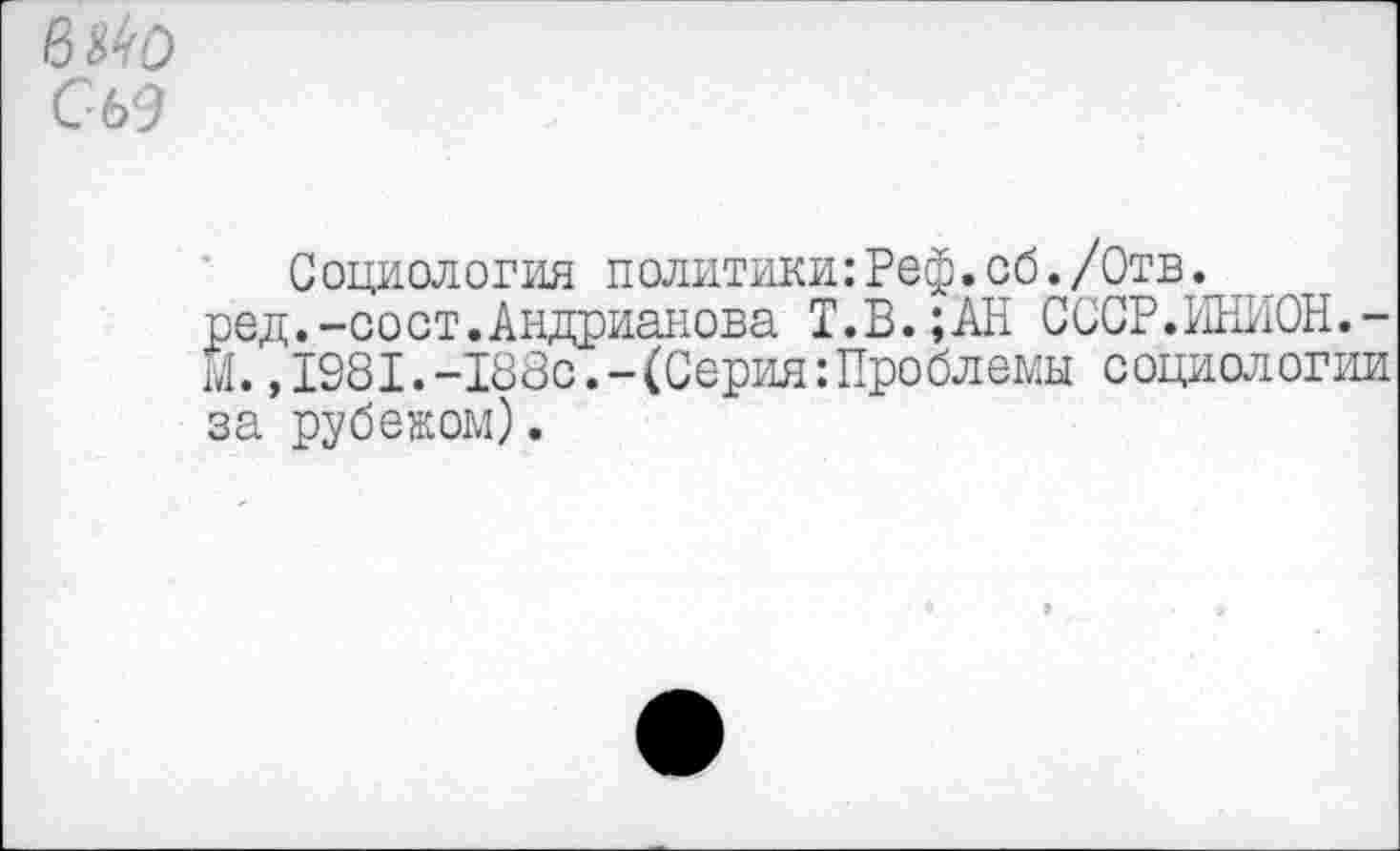 ﻿вмо Сь<Э
Социология политики:Реф. об. /Отв.
ред.-сост.Андрианова Т.В.;АН СССР.ИНИОН.-М. ,1981.-188с.-(Серия: Проблемы социологии за рубежом).